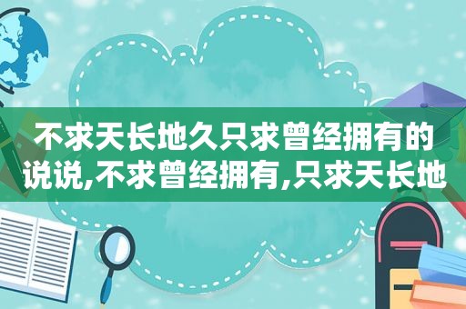 不求天长地久只求曾经拥有的说说,不求曾经拥有,只求天长地久辩论