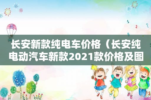 长安新款纯电车价格（长安纯电动汽车新款2021款价格及图片）