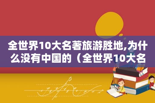 全世界10大名著旅游胜地,为什么没有中国的（全世界10大名著旅游胜地,为什么没有中国人）