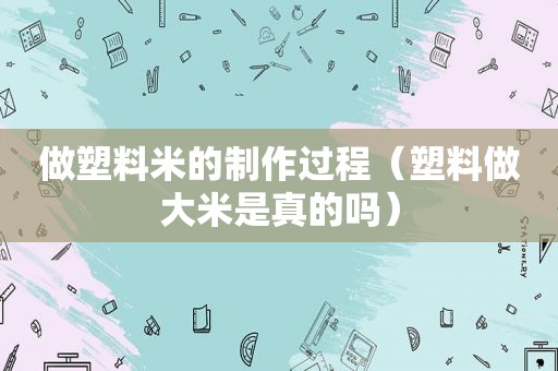 做塑料米的制作过程（塑料做大米是真的吗）