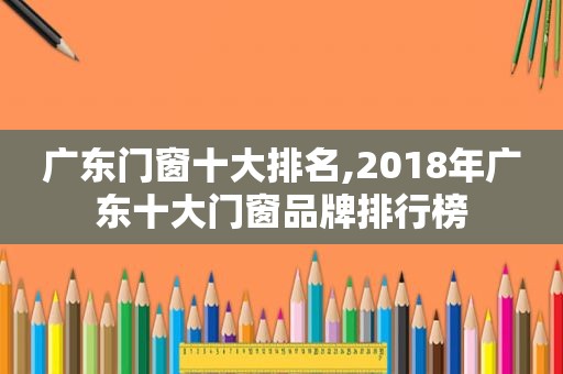 广东门窗十大排名,2018年广东十大门窗品牌排行榜