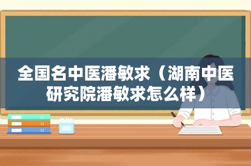 全国名中医潘敏求（湖南中医研究院潘敏求怎么样）