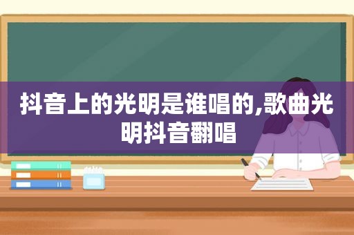 抖音上的光明是谁唱的,歌曲光明抖音翻唱