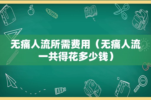 无痛人流所需费用（无痛人流一共得花多少钱）