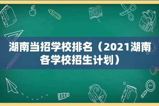 湖南当招学校排名（2021湖南各学校招生计划）