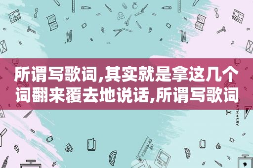 所谓写歌词,其实就是拿这几个词翻来覆去地说话,所谓写歌词,其实就是拿这几个词翻来覆去地说的