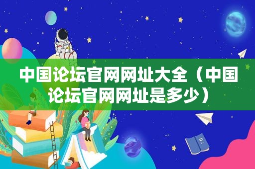 中国论坛官网网址大全（中国论坛官网网址是多少）