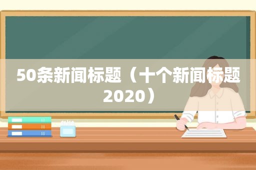 50条新闻标题（十个新闻标题2020）