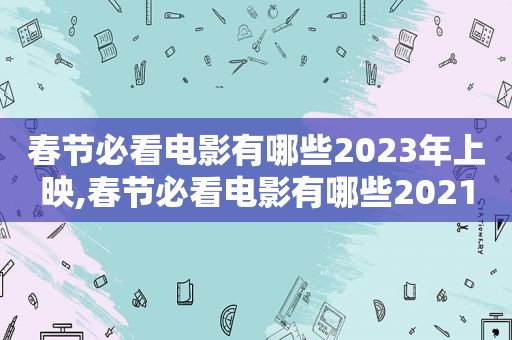 春节必看电影有哪些2023年上映,春节必看电影有哪些2021