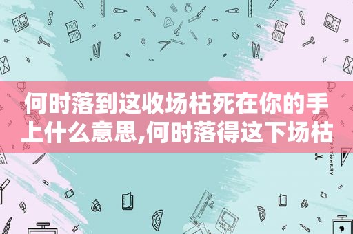 何时落到这收场枯死在你的手上什么意思,何时落得这下场枯死在你手上是什么意思