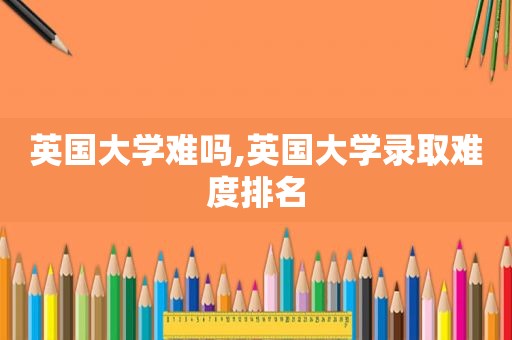 英国大学难吗,英国大学录取难度排名