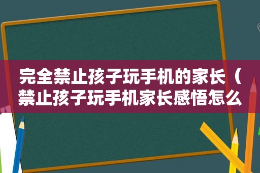 完全禁止孩子玩手机的家长（禁止孩子玩手机家长感悟怎么写）