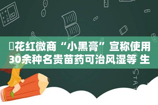 ​花红微商“小黑膏”宣称使用30余种名贵苗药可治风湿等 生产企业回应“未使用名贵苗药、确存夸大宣传”