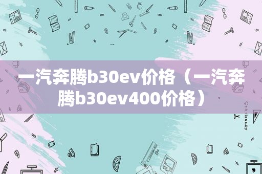 一汽奔腾b30ev价格（一汽奔腾b30ev400价格）