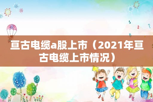 亘古电缆a股上市（2021年亘古电缆上市情况）