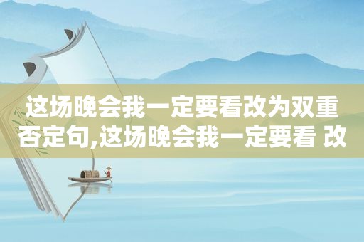 这场晚会我一定要看改为双重否定句,这场晚会我一定要看 改成双重否定句