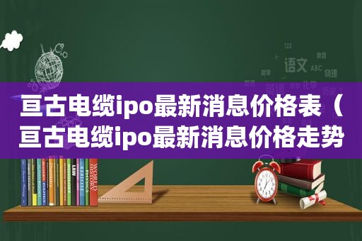 亘古电缆ipo最新消息价格表（亘古电缆ipo最新消息价格走势）