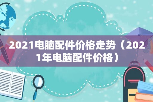 2021电脑配件价格走势（2021年电脑配件价格）