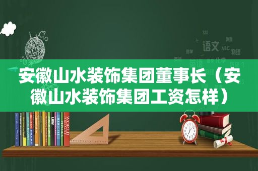 安徽山水装饰集团董事长（安徽山水装饰集团工资怎样）