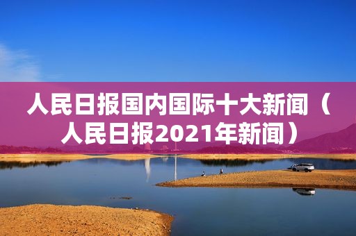 人民日报国内国际十大新闻（人民日报2021年新闻）