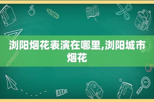 浏阳烟花表演在哪里,浏阳城市烟花