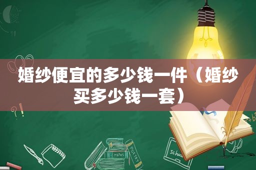 婚纱便宜的多少钱一件（婚纱买多少钱一套）