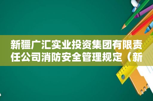 新疆广汇实业投资集团有限责任公司消防安全管理规定（新疆广汇实业投资集团有限责任公司的能源开发）