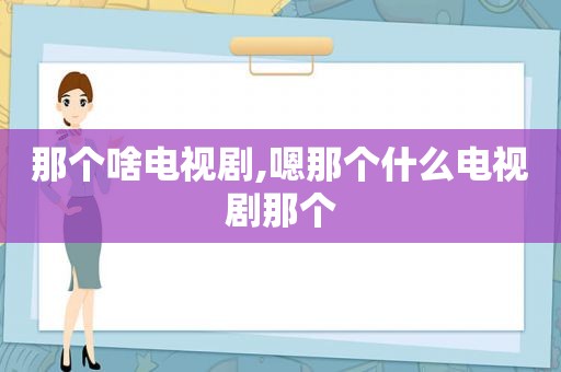 那个啥电视剧,嗯那个什么电视剧那个