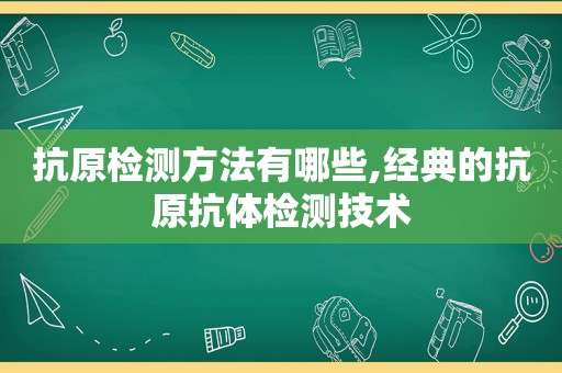 抗原检测方法有哪些,经典的抗原抗体检测技术