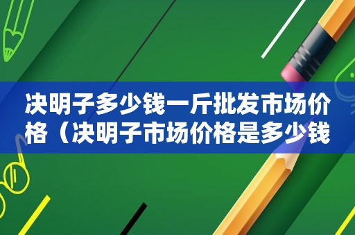 决明子多少钱一斤批发市场价格（决明子市场价格是多少钱一斤）