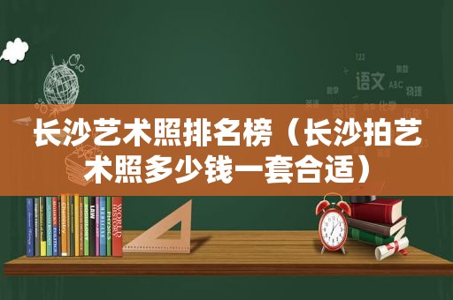 长沙艺术照排名榜（长沙拍艺术照多少钱一套合适）