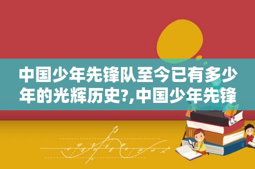 中国少年先锋队至今已有多少年的光辉历史?,中国少年先锋队成立71周年