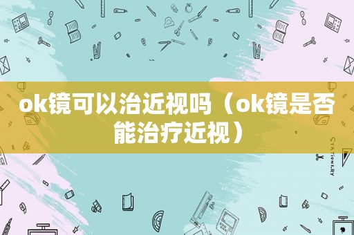 ok镜可以治近视吗（ok镜是否能治疗近视）