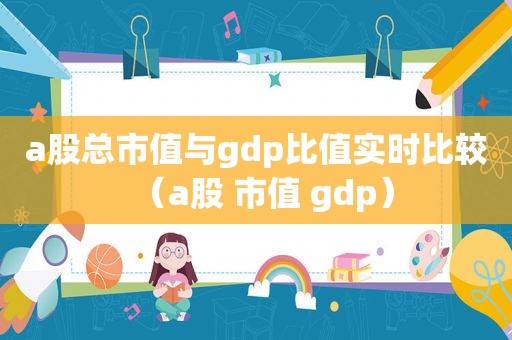 a股总市值与gdp比值实时比较（a股 市值 gdp）