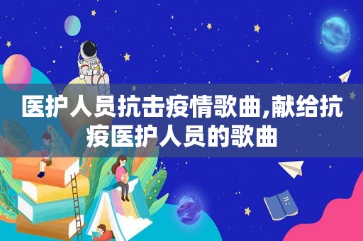 医护人员抗击疫情歌曲,献给抗疫医护人员的歌曲