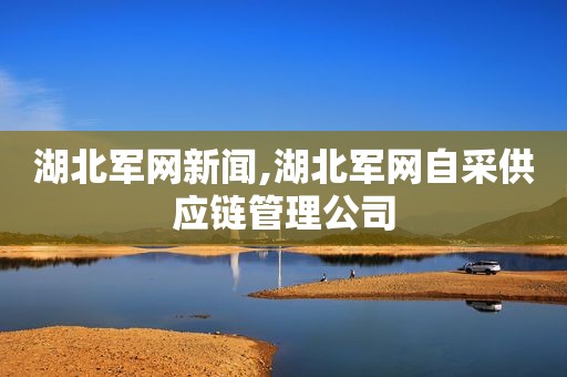 湖北军网新闻,湖北军网自采供应链管理公司