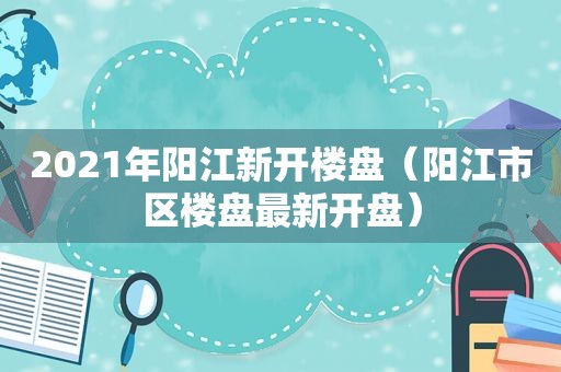 2021年阳江新开楼盘（阳江市区楼盘最新开盘）