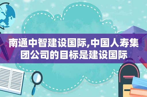 南通中智建设国际,中国人寿集团公司的目标是建设国际