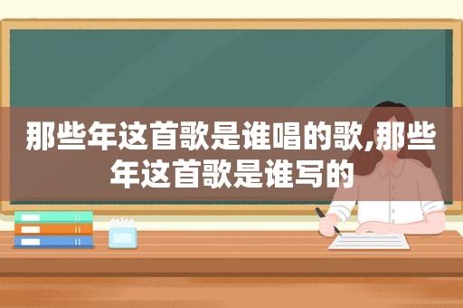 那些年这首歌是谁唱的歌,那些年这首歌是谁写的