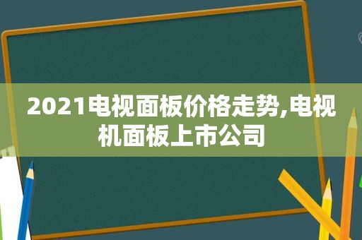 2021电视面板价格走势,电视机面板上市公司