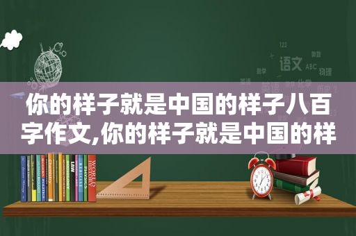 你的样子就是中国的样子八百字作文,你的样子就是中国的样子作文题目