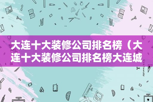 大连十大装修公司排名榜（大连十大装修公司排名榜大连城市人家装饰）