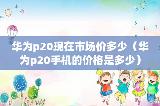 华为p20现在市场价多少（华为p20手机的价格是多少）