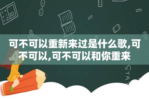 可不可以重新来过是什么歌,可不可以,可不可以和你重来