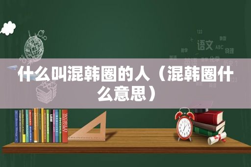 什么叫混韩圈的人（混韩圈什么意思）