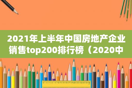 2021年上半年中国房地产企业销售top200排行榜（2020中国房地产企业销售业绩）