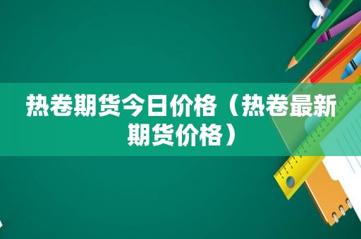 热卷期货今日价格（热卷最新期货价格）