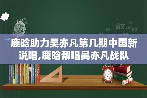 鹿晗助力吴亦凡第几期中国新说唱,鹿晗帮唱吴亦凡战队