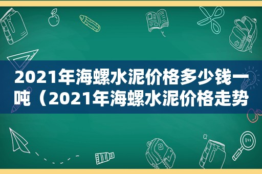 2021年海螺水泥价格多少钱一吨（2021年海螺水泥价格走势）