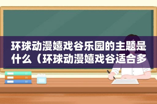 环球动漫嬉戏谷乐园的主题是什么（环球动漫嬉戏谷适合多大孩子）